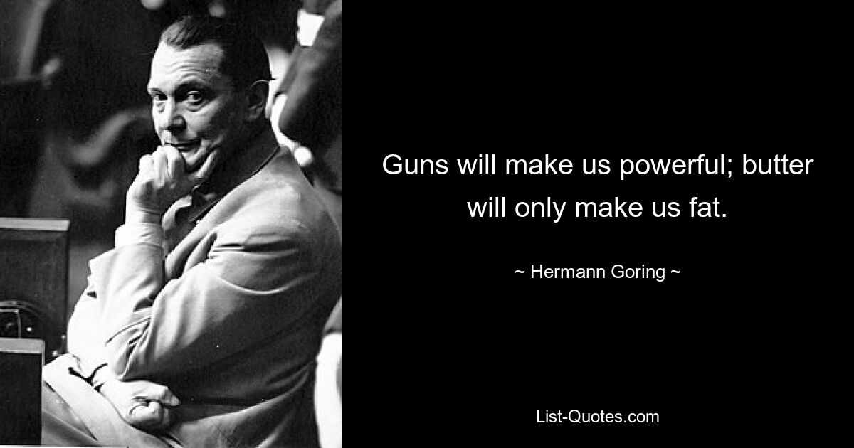 Guns will make us powerful; butter will only make us fat. — © Hermann Goring