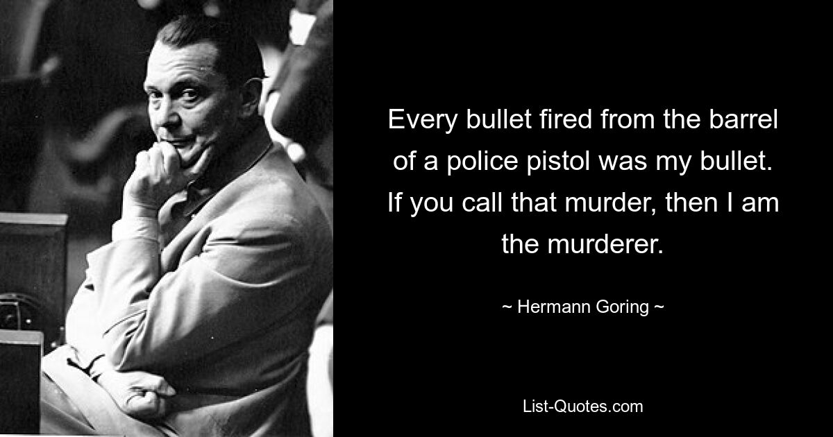 Every bullet fired from the barrel of a police pistol was my bullet. If you call that murder, then I am the murderer. — © Hermann Goring