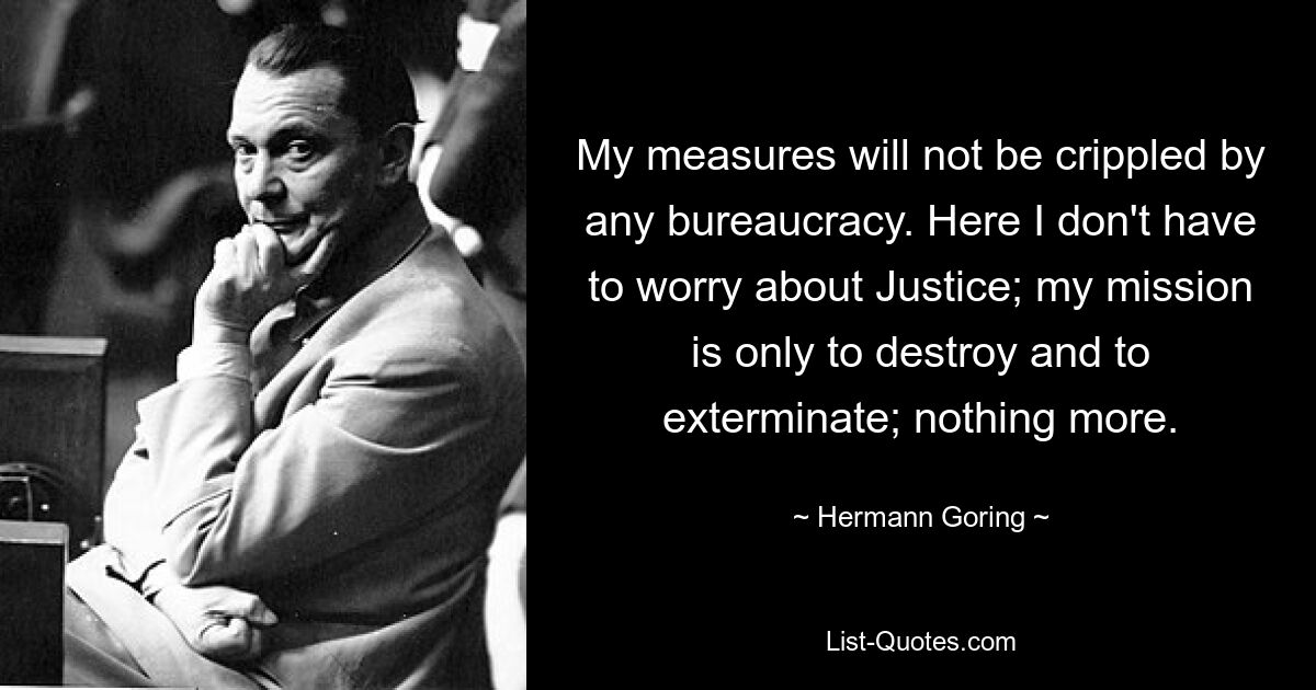 My measures will not be crippled by any bureaucracy. Here I don't have to worry about Justice; my mission is only to destroy and to exterminate; nothing more. — © Hermann Goring