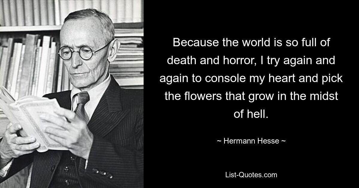 Because the world is so full of death and horror, I try again and again to console my heart and pick the flowers that grow in the midst of hell. — © Hermann Hesse