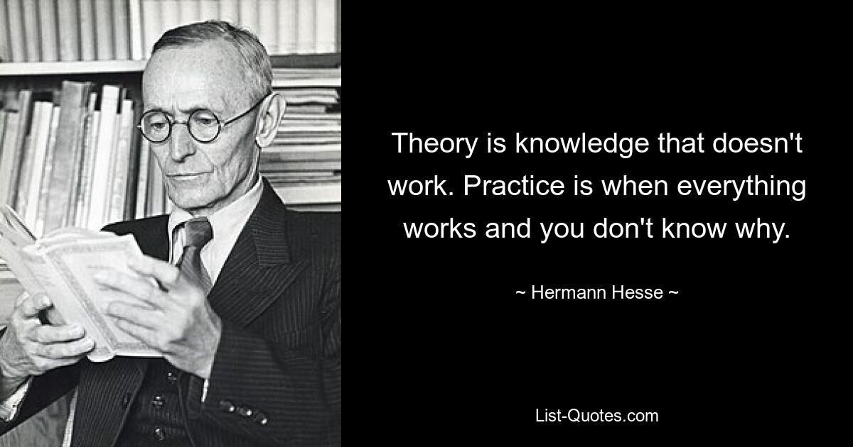 Theory is knowledge that doesn't work. Practice is when everything works and you don't know why. — © Hermann Hesse