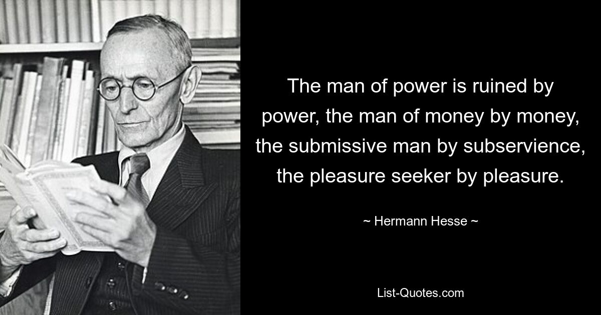 The man of power is ruined by power, the man of money by money, the submissive man by subservience, the pleasure seeker by pleasure. — © Hermann Hesse