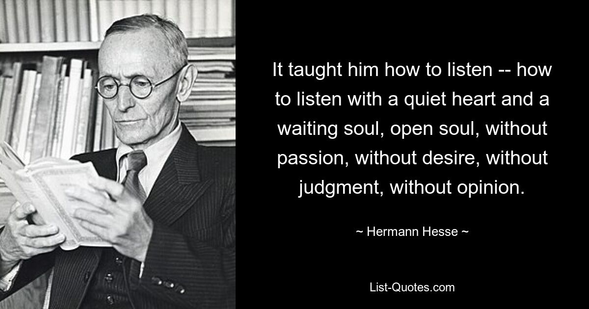 It taught him how to listen -- how to listen with a quiet heart and a waiting soul, open soul, without passion, without desire, without judgment, without opinion. — © Hermann Hesse