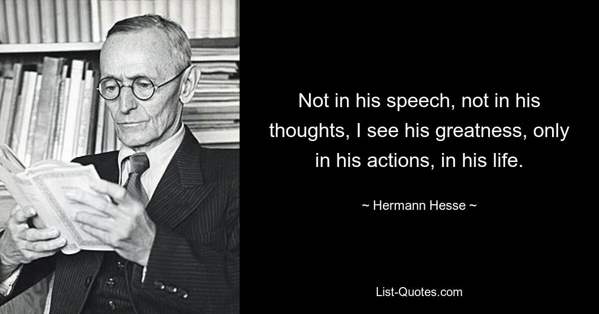 Not in his speech, not in his thoughts, I see his greatness, only in his actions, in his life. — © Hermann Hesse