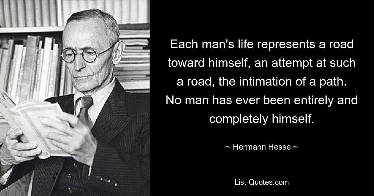 Each man's life represents a road toward himself, an attempt at such a road, the intimation of a path. No man has ever been entirely and completely himself. — © Hermann Hesse