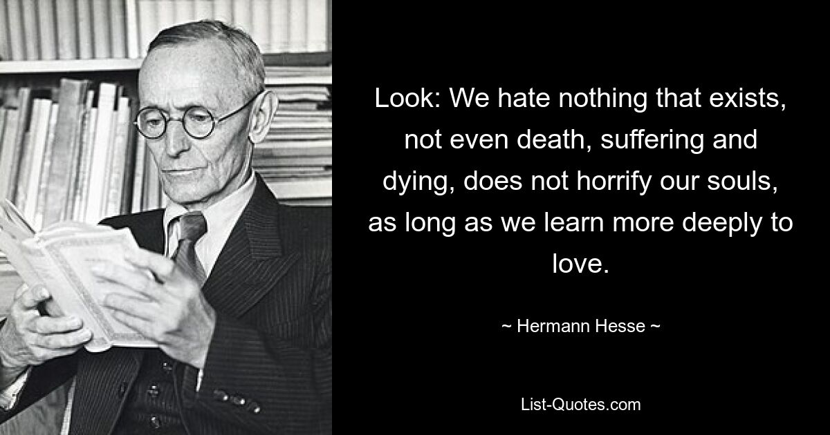 Look: We hate nothing that exists, not even death, suffering and dying, does not horrify our souls, as long as we learn more deeply to love. — © Hermann Hesse