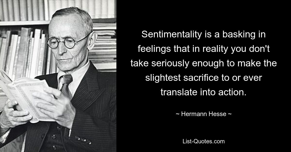 Sentimentality is a basking in feelings that in reality you don't take seriously enough to make the slightest sacrifice to or ever translate into action. — © Hermann Hesse