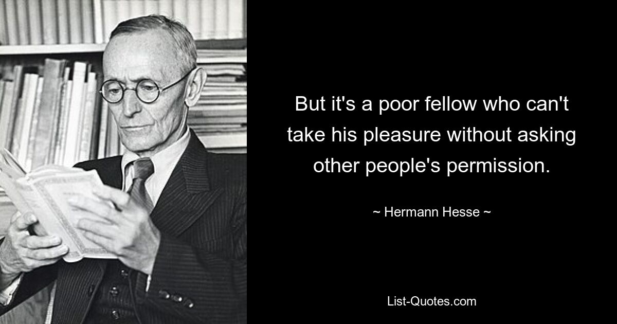 But it's a poor fellow who can't take his pleasure without asking other people's permission. — © Hermann Hesse