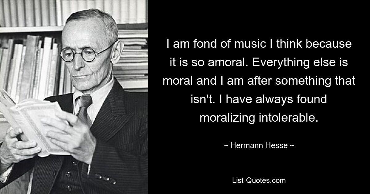 I am fond of music I think because it is so amoral. Everything else is moral and I am after something that isn't. I have always found moralizing intolerable. — © Hermann Hesse