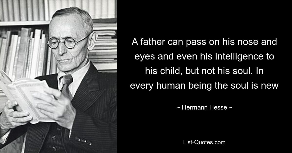 A father can pass on his nose and eyes and even his intelligence to his child, but not his soul. In every human being the soul is new — © Hermann Hesse