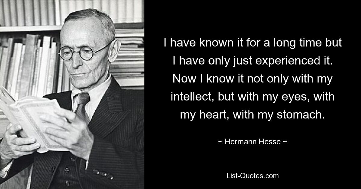 I have known it for a long time but I have only just experienced it. Now I know it not only with my intellect, but with my eyes, with my heart, with my stomach. — © Hermann Hesse