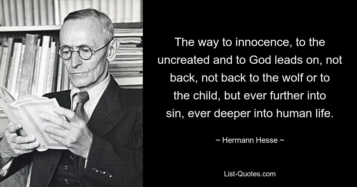 The way to innocence, to the uncreated and to God leads on, not back, not back to the wolf or to the child, but ever further into sin, ever deeper into human life. — © Hermann Hesse