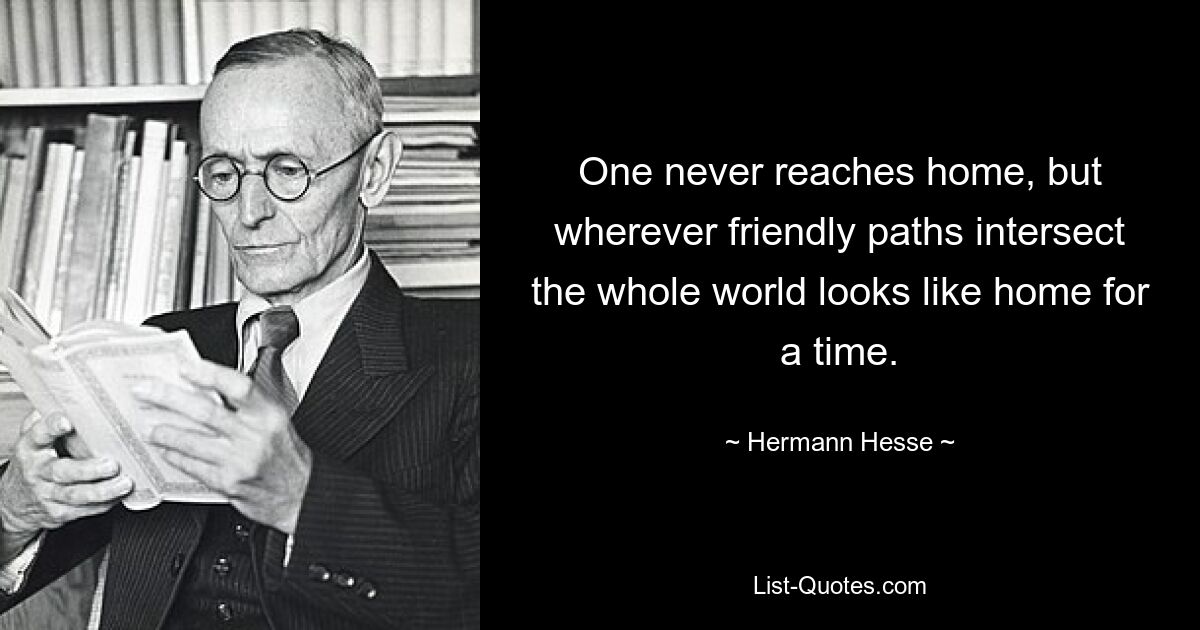 One never reaches home, but wherever friendly paths intersect the whole world looks like home for a time. — © Hermann Hesse