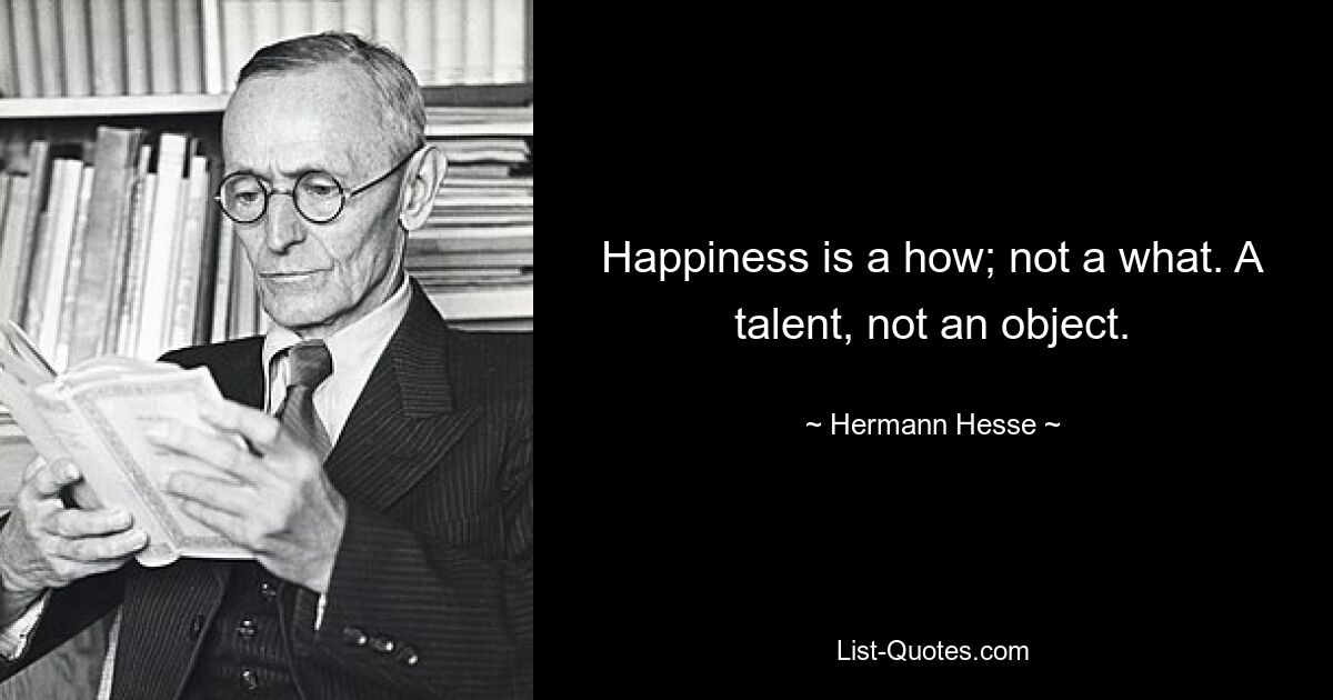 Happiness is a how; not a what. A talent, not an object. — © Hermann Hesse