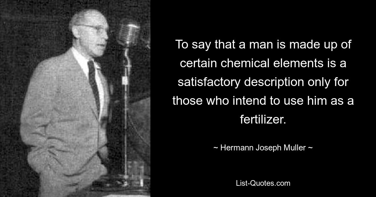 To say that a man is made up of certain chemical elements is a satisfactory description only for those who intend to use him as a fertilizer. — © Hermann Joseph Muller