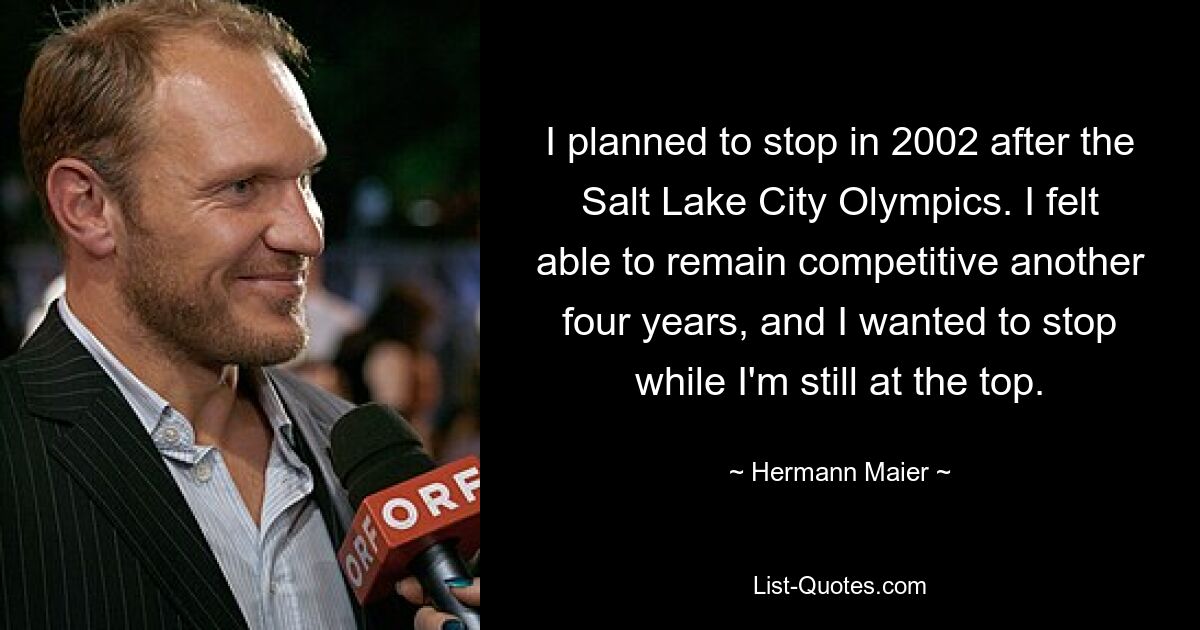 I planned to stop in 2002 after the Salt Lake City Olympics. I felt able to remain competitive another four years, and I wanted to stop while I'm still at the top. — © Hermann Maier