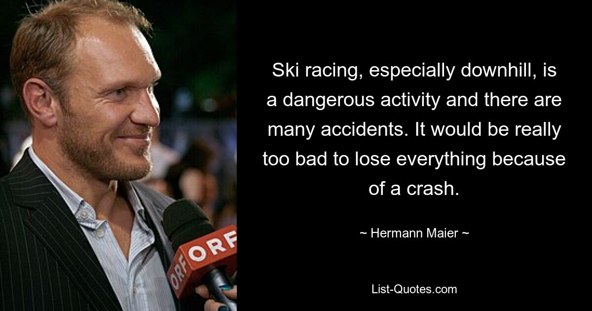 Ski racing, especially downhill, is a dangerous activity and there are many accidents. It would be really too bad to lose everything because of a crash. — © Hermann Maier