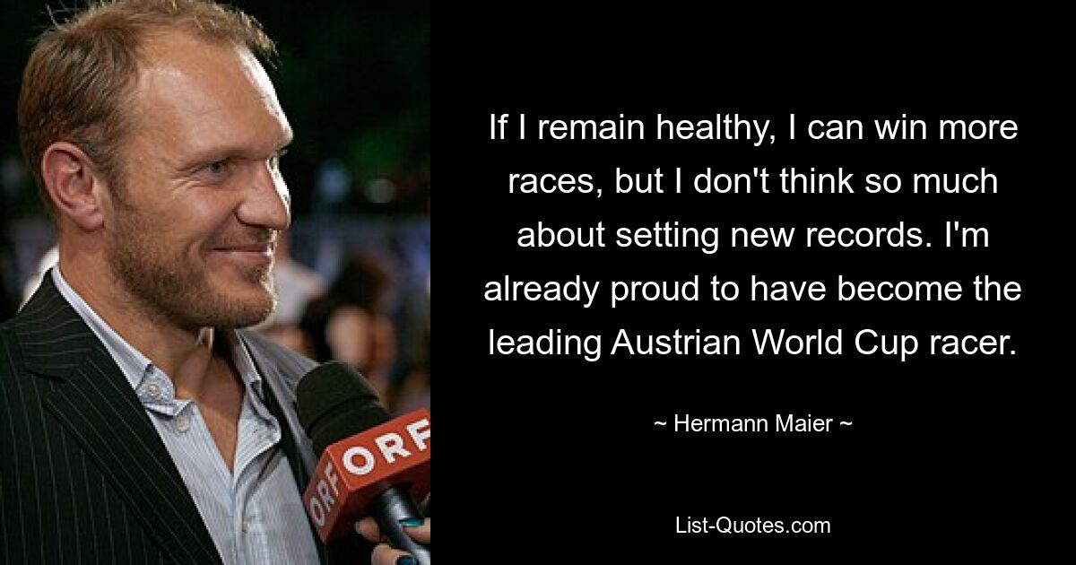 If I remain healthy, I can win more races, but I don't think so much about setting new records. I'm already proud to have become the leading Austrian World Cup racer. — © Hermann Maier