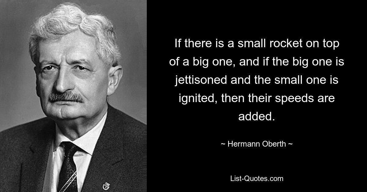 If there is a small rocket on top of a big one, and if the big one is jettisoned and the small one is ignited, then their speeds are added. — © Hermann Oberth