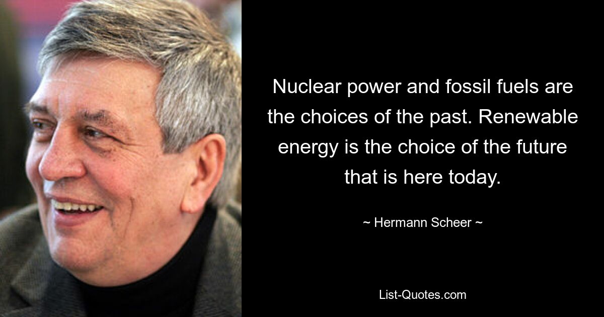 Nuclear power and fossil fuels are the choices of the past. Renewable energy is the choice of the future that is here today. — © Hermann Scheer