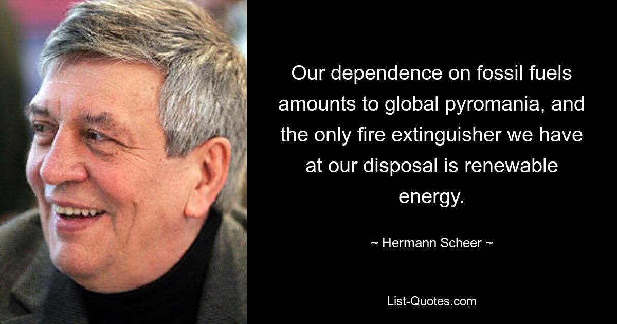 Our dependence on fossil fuels amounts to global pyromania, and the only fire extinguisher we have at our disposal is renewable energy. — © Hermann Scheer