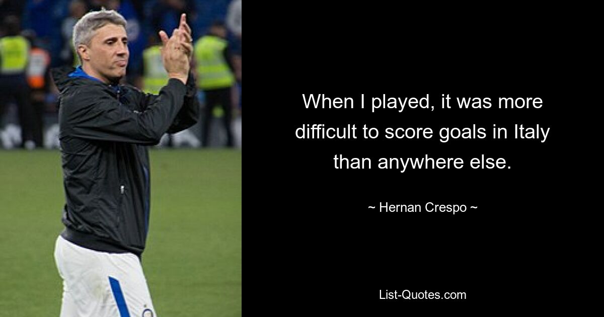 When I played, it was more difficult to score goals in Italy than anywhere else. — © Hernan Crespo