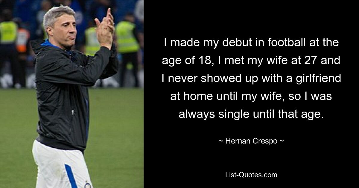 I made my debut in football at the age of 18, I met my wife at 27 and I never showed up with a girlfriend at home until my wife, so I was always single until that age. — © Hernan Crespo