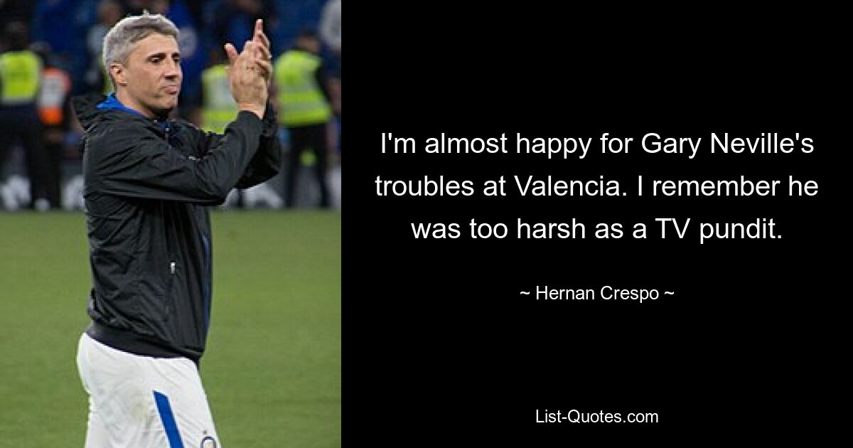 I'm almost happy for Gary Neville's troubles at Valencia. I remember he was too harsh as a TV pundit. — © Hernan Crespo