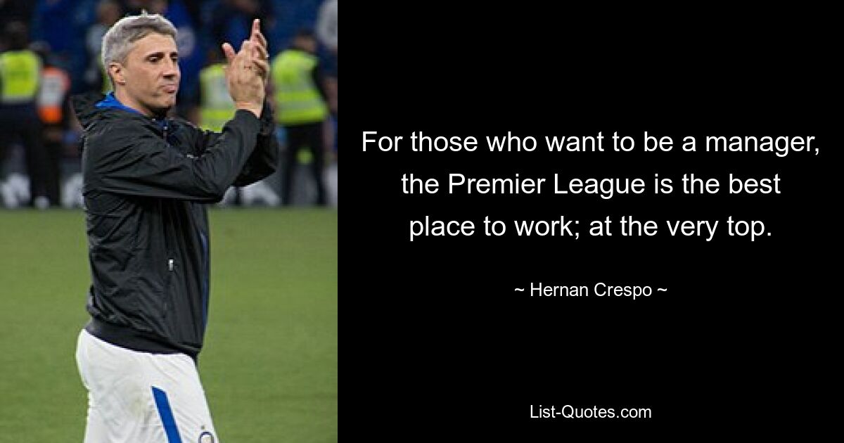 For those who want to be a manager, the Premier League is the best place to work; at the very top. — © Hernan Crespo