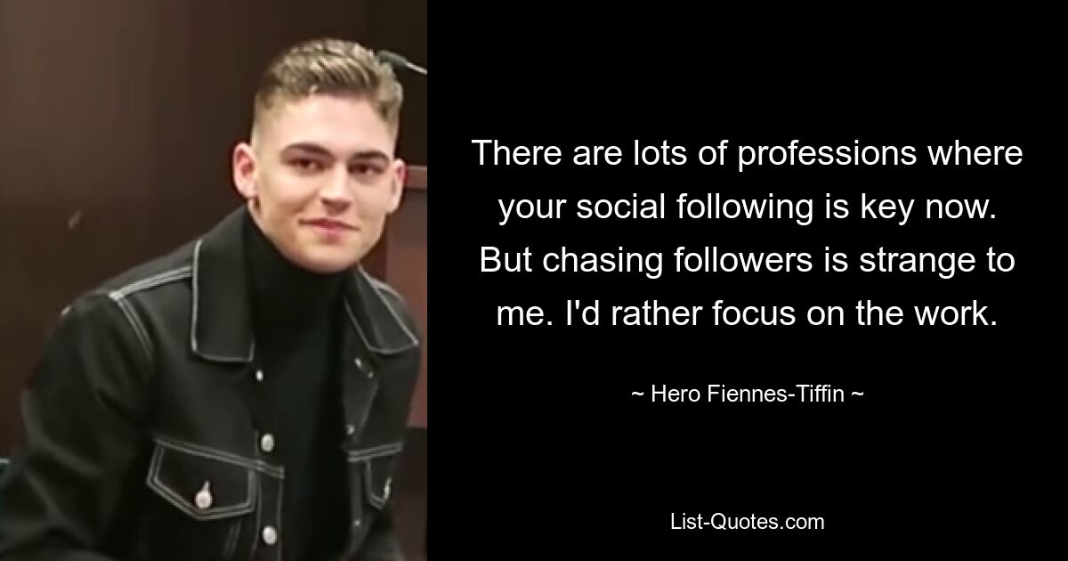 There are lots of professions where your social following is key now. But chasing followers is strange to me. I'd rather focus on the work. — © Hero Fiennes-Tiffin