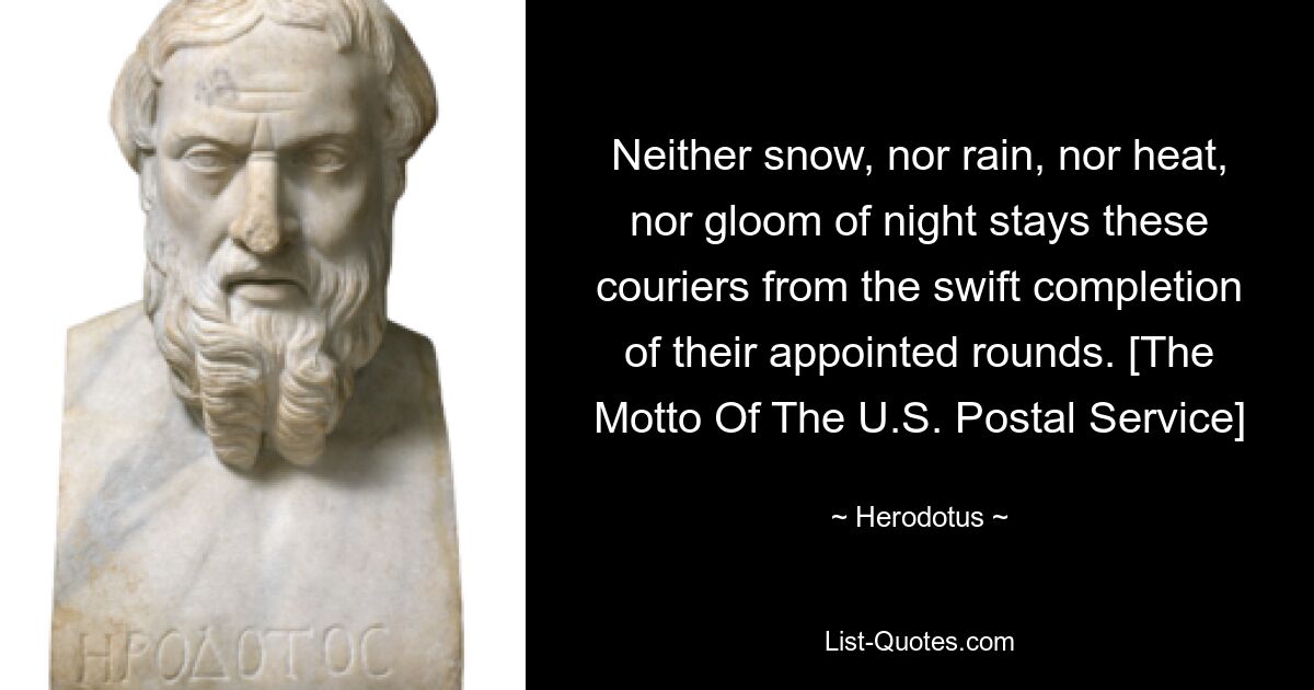 Neither snow, nor rain, nor heat, nor gloom of night stays these couriers from the swift completion of their appointed rounds. [The Motto Of The U.S. Postal Service] — © Herodotus