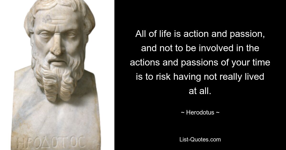 All of life is action and passion, and not to be involved in the actions and passions of your time is to risk having not really lived at all. — © Herodotus