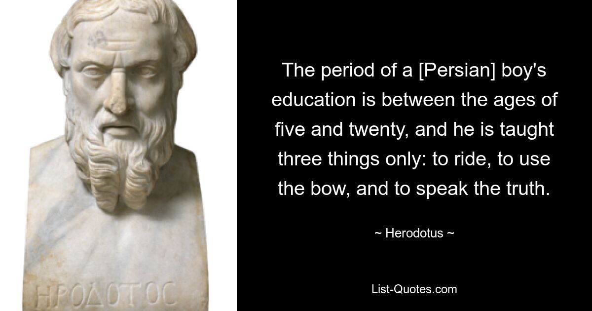 The period of a [Persian] boy's education is between the ages of five and twenty, and he is taught three things only: to ride, to use the bow, and to speak the truth. — © Herodotus