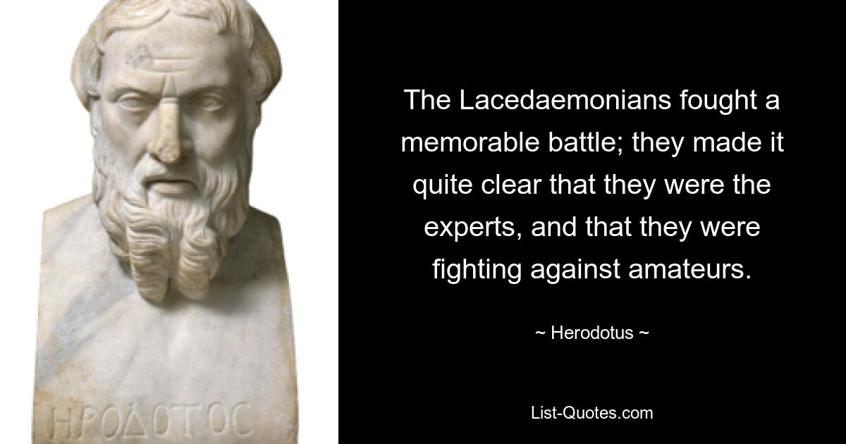 The Lacedaemonians fought a memorable battle; they made it quite clear that they were the experts, and that they were fighting against amateurs. — © Herodotus