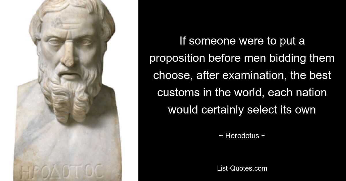 If someone were to put a proposition before men bidding them choose, after examination, the best customs in the world, each nation would certainly select its own — © Herodotus