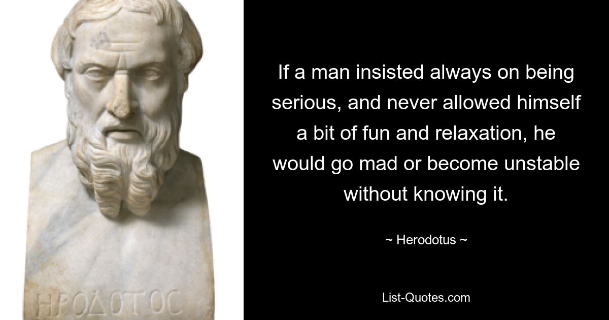 If a man insisted always on being serious, and never allowed himself a bit of fun and relaxation, he would go mad or become unstable without knowing it. — © Herodotus