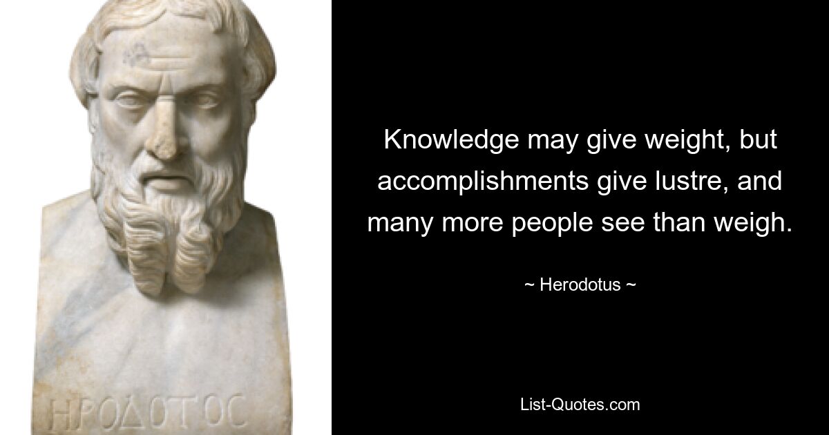 Knowledge may give weight, but accomplishments give lustre, and many more people see than weigh. — © Herodotus