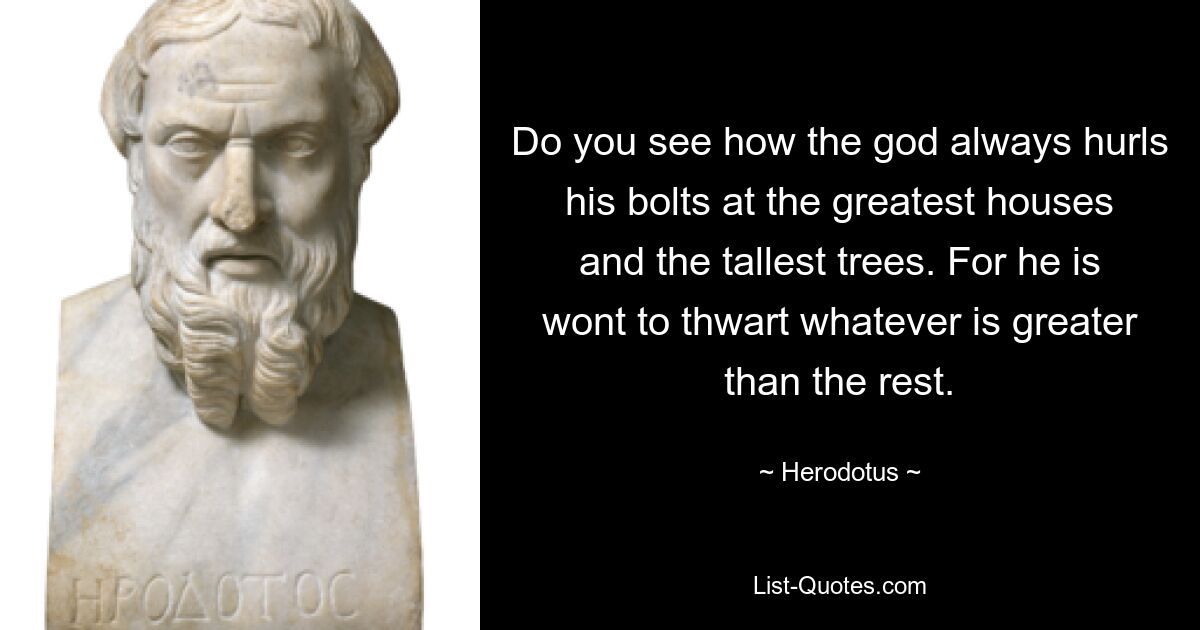 Do you see how the god always hurls his bolts at the greatest houses and the tallest trees. For he is wont to thwart whatever is greater than the rest. — © Herodotus