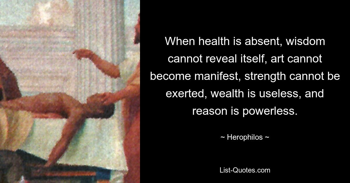 When health is absent, wisdom cannot reveal itself, art cannot become manifest, strength cannot be exerted, wealth is useless, and reason is powerless. — © Herophilos