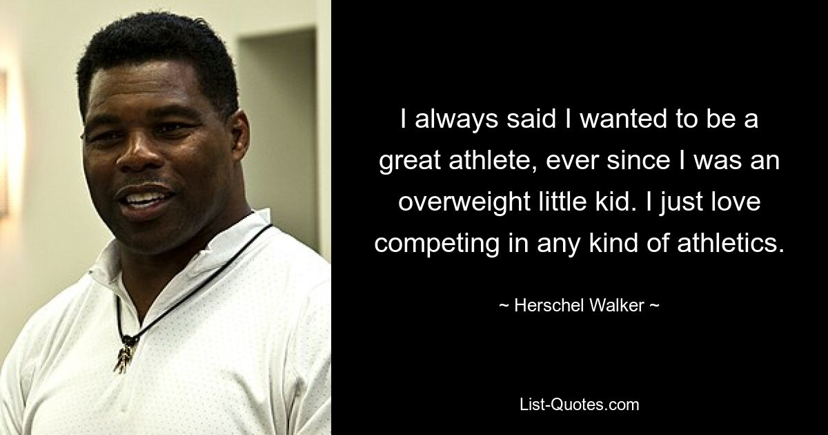 I always said I wanted to be a great athlete, ever since I was an overweight little kid. I just love competing in any kind of athletics. — © Herschel Walker