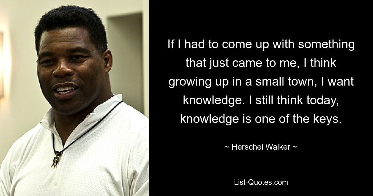 If I had to come up with something that just came to me, I think growing up in a small town, I want knowledge. I still think today, knowledge is one of the keys. — © Herschel Walker