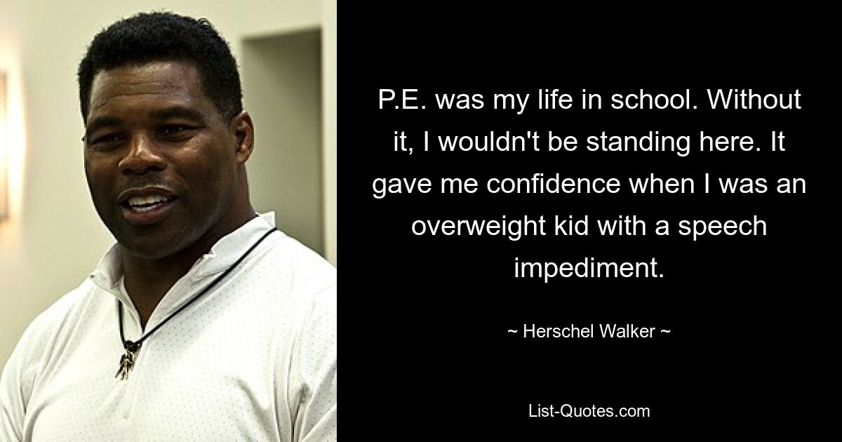 P.E. was my life in school. Without it, I wouldn't be standing here. It gave me confidence when I was an overweight kid with a speech impediment. — © Herschel Walker