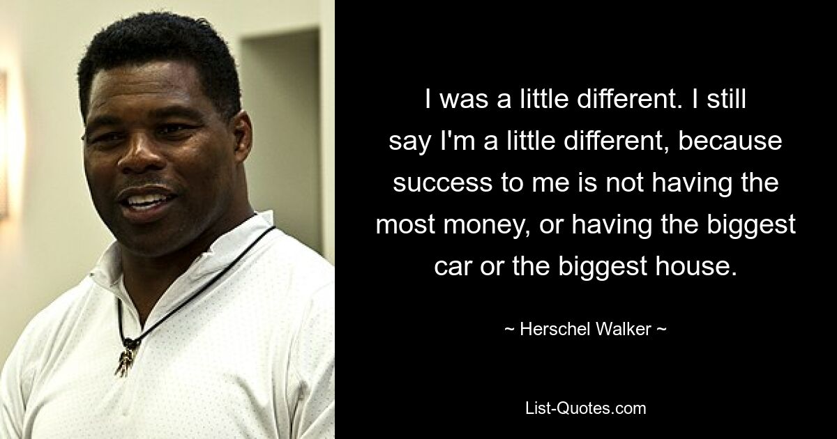 I was a little different. I still say I'm a little different, because success to me is not having the most money, or having the biggest car or the biggest house. — © Herschel Walker