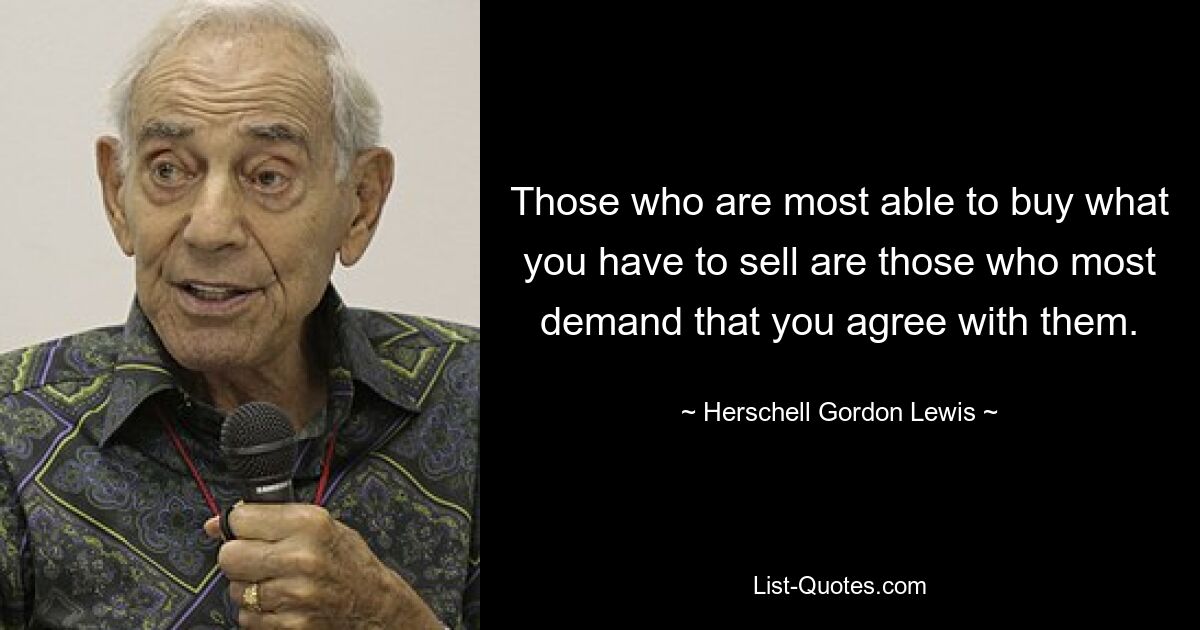 Those who are most able to buy what you have to sell are those who most demand that you agree with them. — © Herschell Gordon Lewis