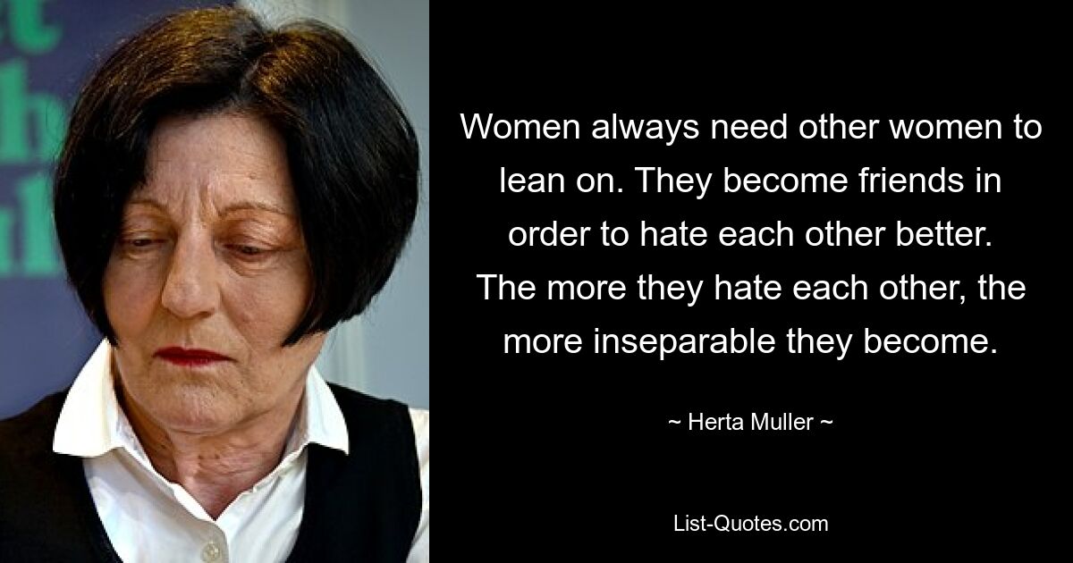 Women always need other women to lean on. They become friends in order to hate each other better. The more they hate each other, the more inseparable they become. — © Herta Muller