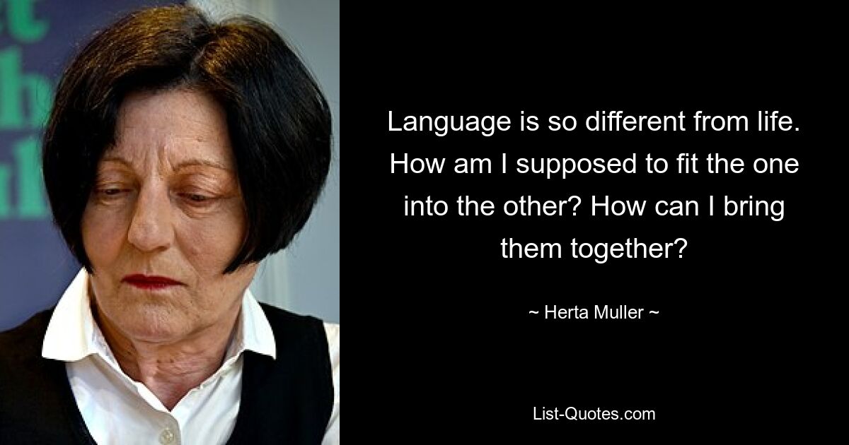 Language is so different from life. How am I supposed to fit the one into the other? How can I bring them together? — © Herta Muller