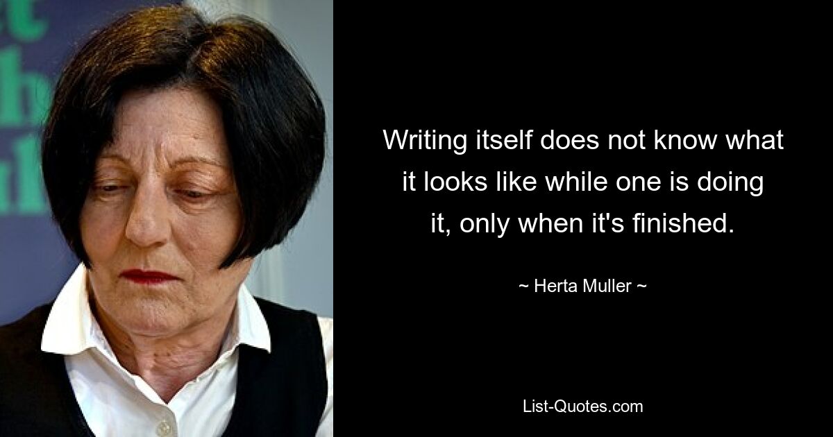 Writing itself does not know what it looks like while one is doing it, only when it's finished. — © Herta Muller