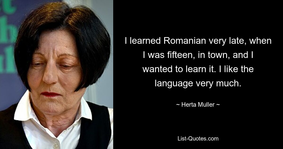 I learned Romanian very late, when I was fifteen, in town, and I wanted to learn it. I like the language very much. — © Herta Muller