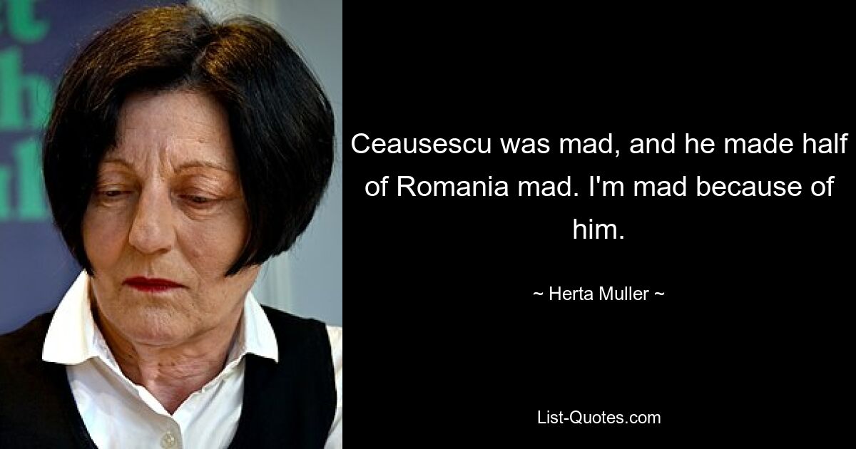 Чаушеску был безумен, и он свел с ума половину Румынии. Я злюсь из-за него. — © Герта Мюллер 