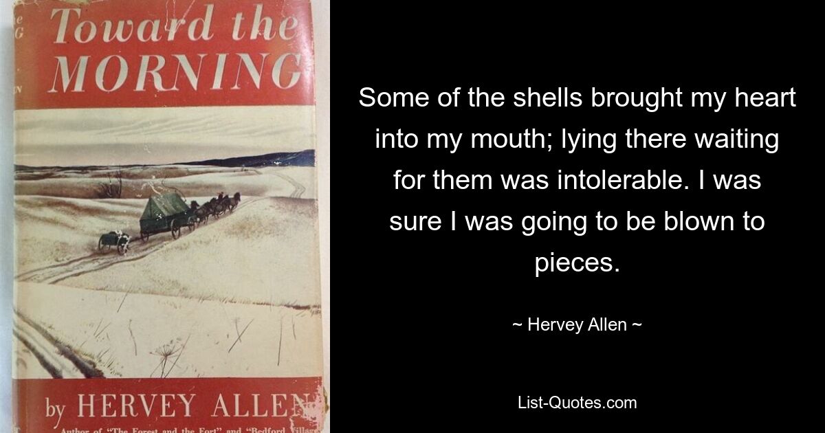 Some of the shells brought my heart into my mouth; lying there waiting for them was intolerable. I was sure I was going to be blown to pieces. — © Hervey Allen